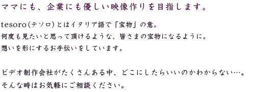 ママにも、企業にも優しい映像作りを目指します。tesoro（テソロ）とはイタリア語で「宝物」の意。何度も見たいと思って頂けるような、皆さまの宝物になるように。想いを形にするお手伝いをしています。ビデオ制作会社がたくさんある中、どこにしたらいいのかわからない…。そんな時はお気軽にご相談ください。